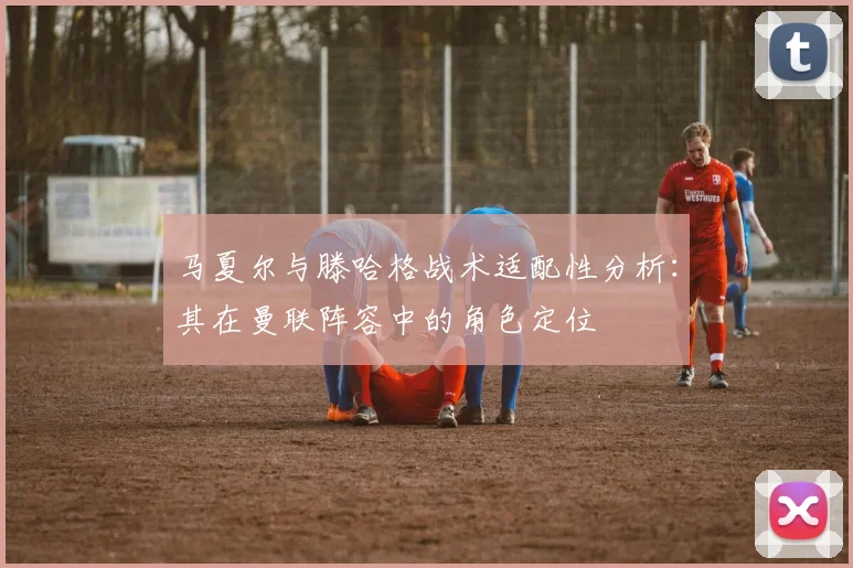 马夏尔与滕哈格战术适配性分析：其在曼联阵容中的角色定位