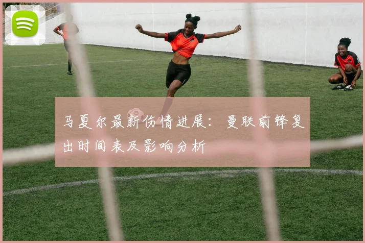马夏尔最新伤情进展：曼联前锋复出时间表及影响分析