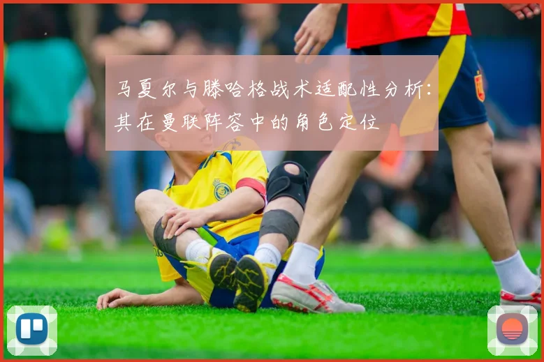 马夏尔与滕哈格战术适配性分析：其在曼联阵容中的角色定位