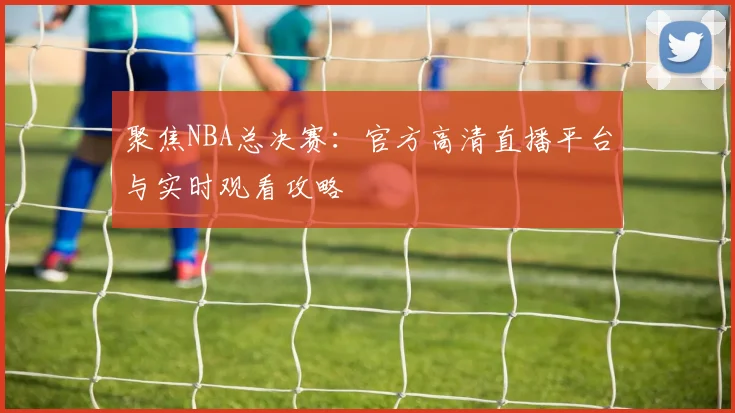 聚焦NBA总决赛：官方高清直播平台与实时观看攻略