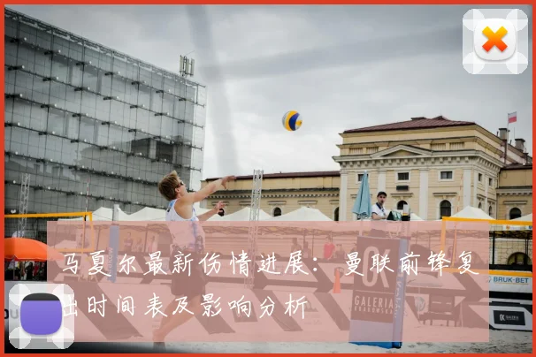 马夏尔最新伤情进展：曼联前锋复出时间表及影响分析